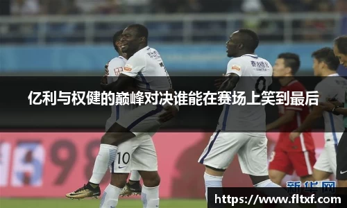 亿利与权健的巅峰对决谁能在赛场上笑到最后